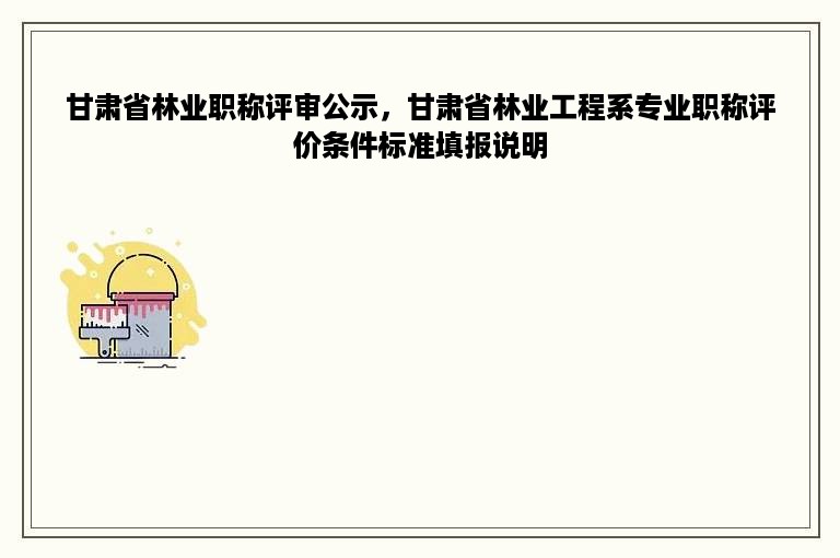 甘肃省林业职称评审公示，甘肃省林业工程系专业职称评价条件标准填报说明