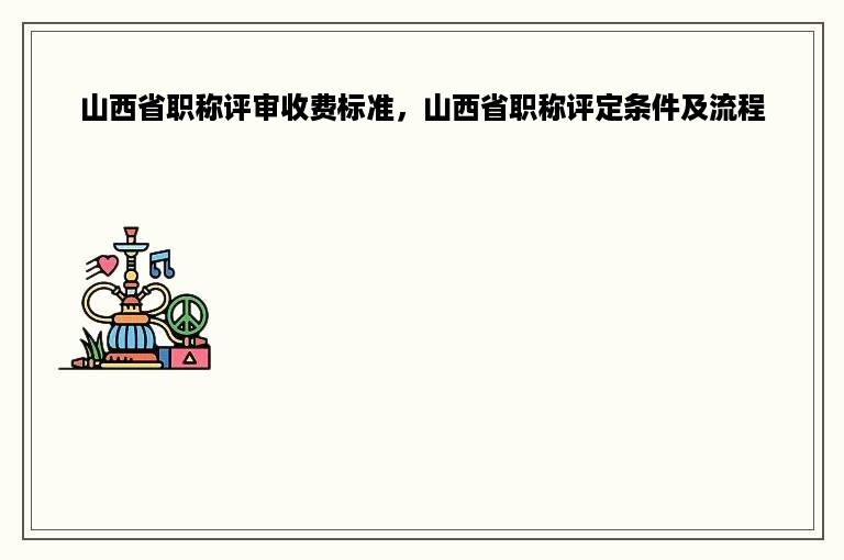 山西省职称评审收费标准，山西省职称评定条件及流程