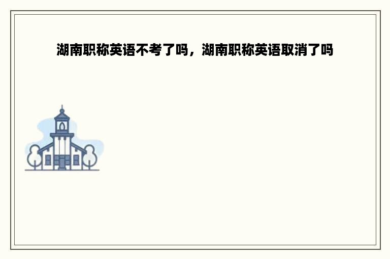 湖南职称英语不考了吗，湖南职称英语取消了吗