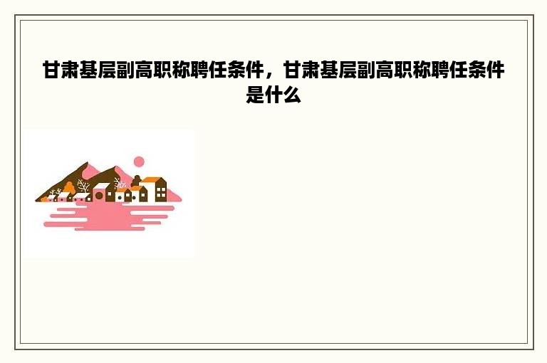 甘肃基层副高职称聘任条件，甘肃基层副高职称聘任条件是什么