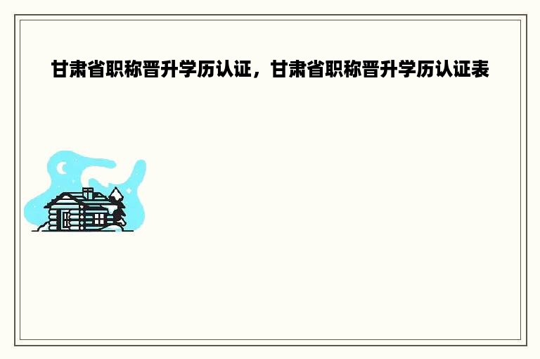 甘肃省职称晋升学历认证，甘肃省职称晋升学历认证表