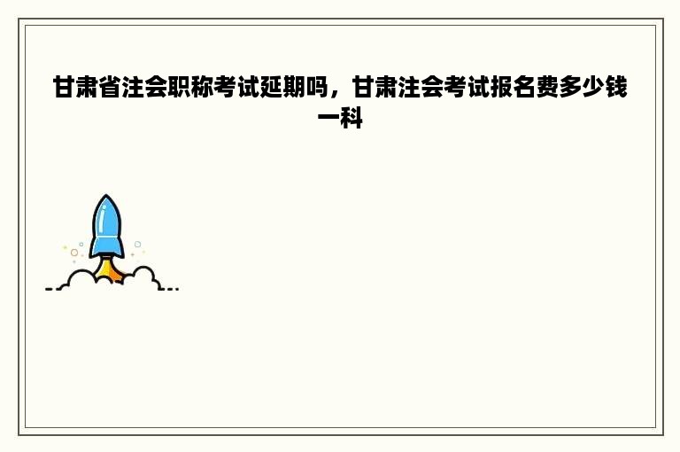 甘肃省注会职称考试延期吗，甘肃注会考试报名费多少钱一科