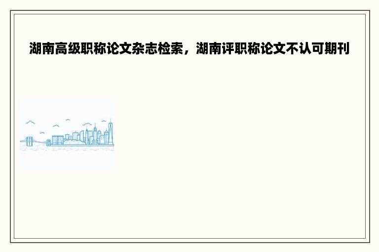 湖南高级职称论文杂志检索，湖南评职称论文不认可期刊