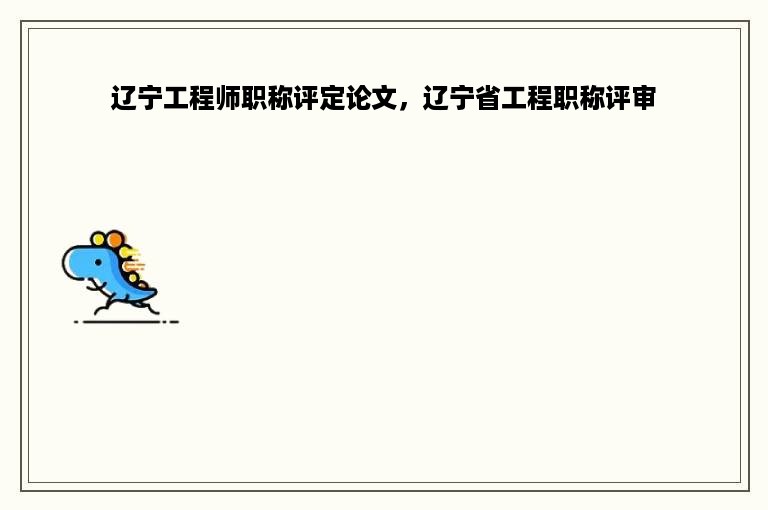辽宁工程师职称评定论文，辽宁省工程职称评审
