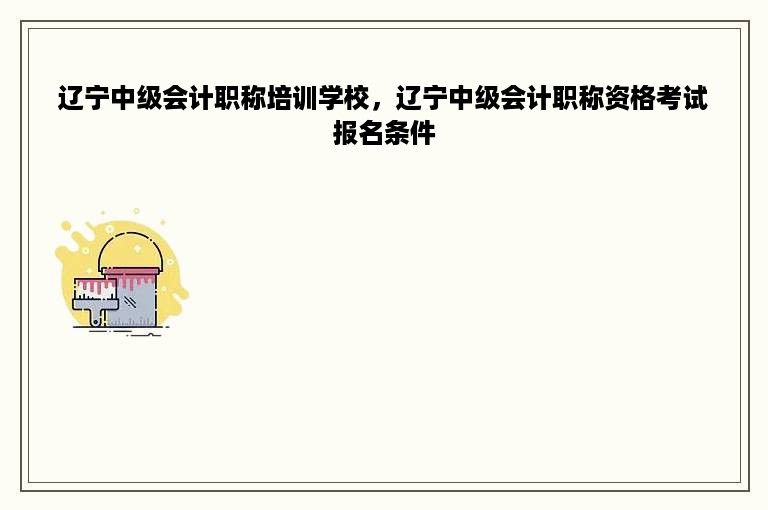 辽宁中级会计职称培训学校，辽宁中级会计职称资格考试报名条件