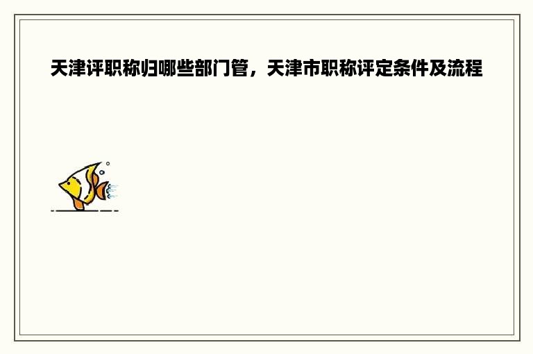 天津评职称归哪些部门管，天津市职称评定条件及流程