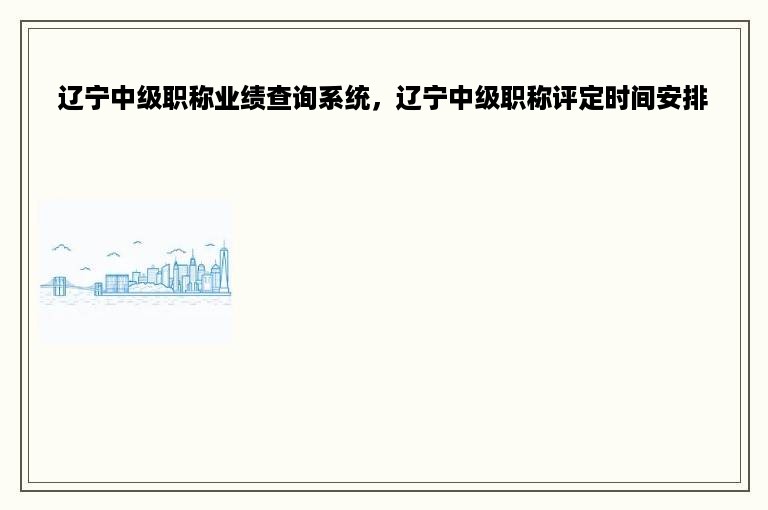 辽宁中级职称业绩查询系统，辽宁中级职称评定时间安排