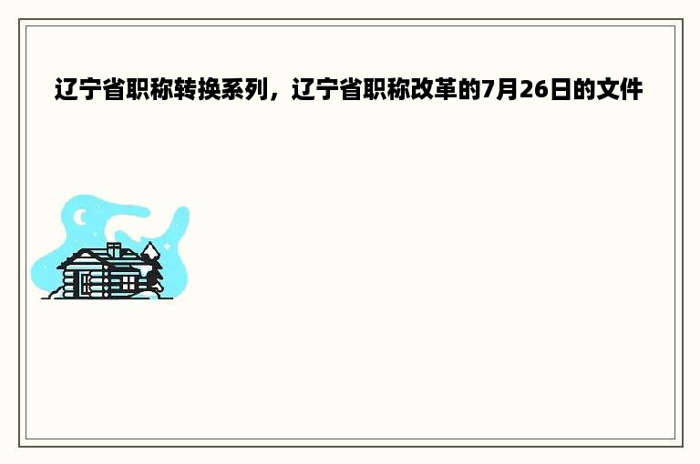 辽宁省职称转换系列，辽宁省职称改革的7月26日的文件