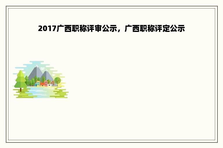 2017广西职称评审公示，广西职称评定公示