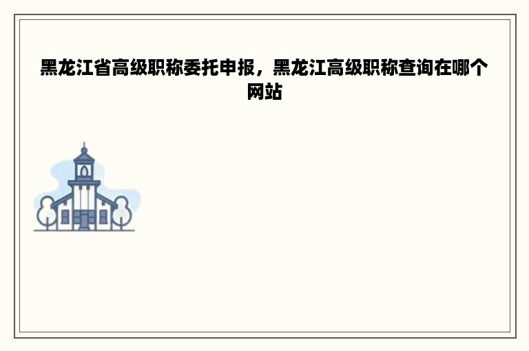 黑龙江省高级职称委托申报，黑龙江高级职称查询在哪个网站
