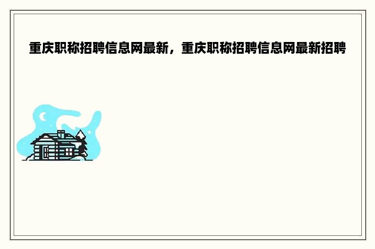 重庆职称招聘信息网最新，重庆职称招聘信息网最新招聘