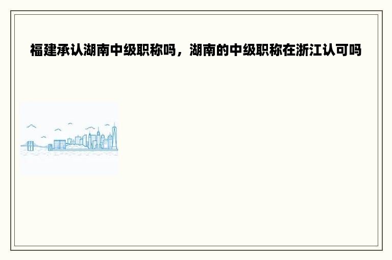 福建承认湖南中级职称吗，湖南的中级职称在浙江认可吗