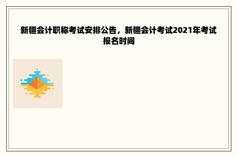 新疆会计职称考试安排公告，新疆会计考试2021年考试报名时间