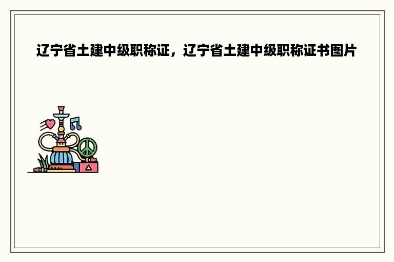 辽宁省土建中级职称证，辽宁省土建中级职称证书图片