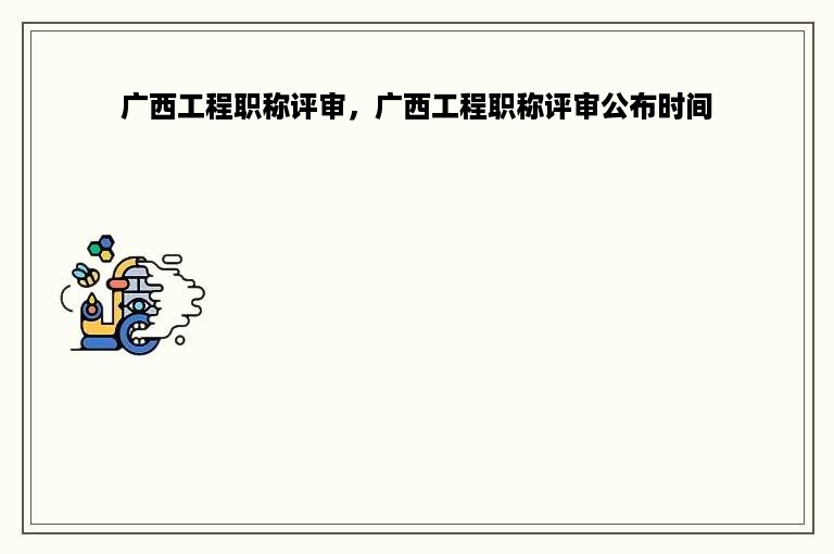 广西工程职称评审，广西工程职称评审公布时间