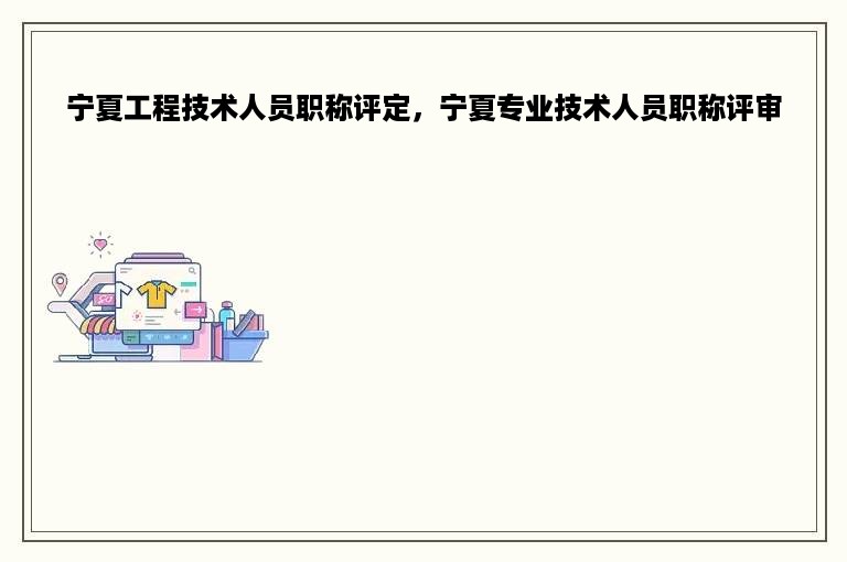 宁夏工程技术人员职称评定，宁夏专业技术人员职称评审