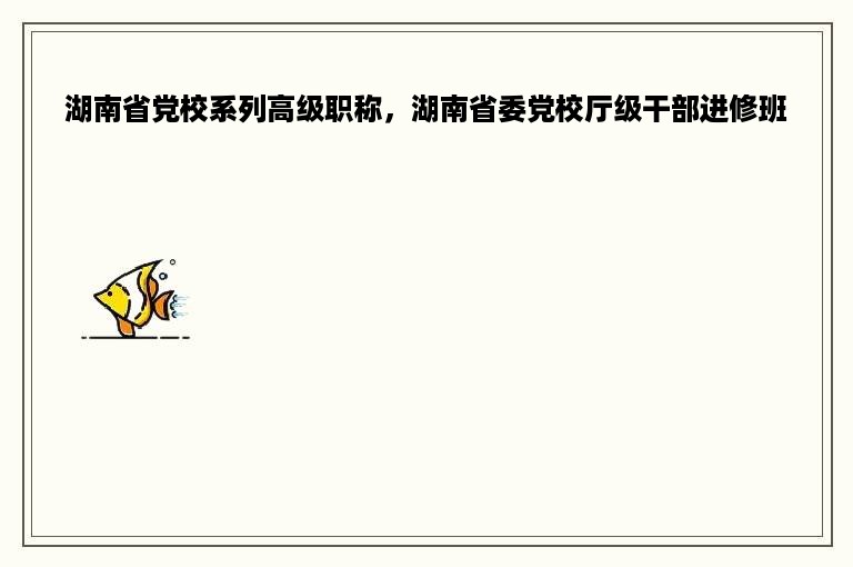 湖南省党校系列高级职称，湖南省委党校厅级干部进修班