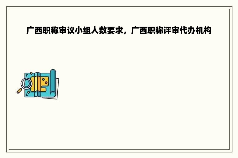 广西职称审议小组人数要求，广西职称评审代办机构