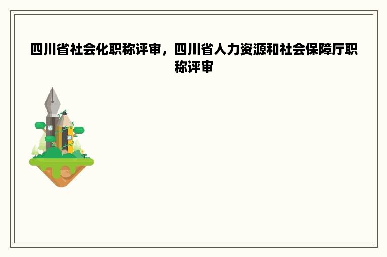 四川省社会化职称评审，四川省人力资源和社会保障厅职称评审