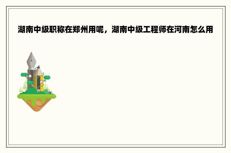 湖南中级职称在郑州用呢，湖南中级工程师在河南怎么用