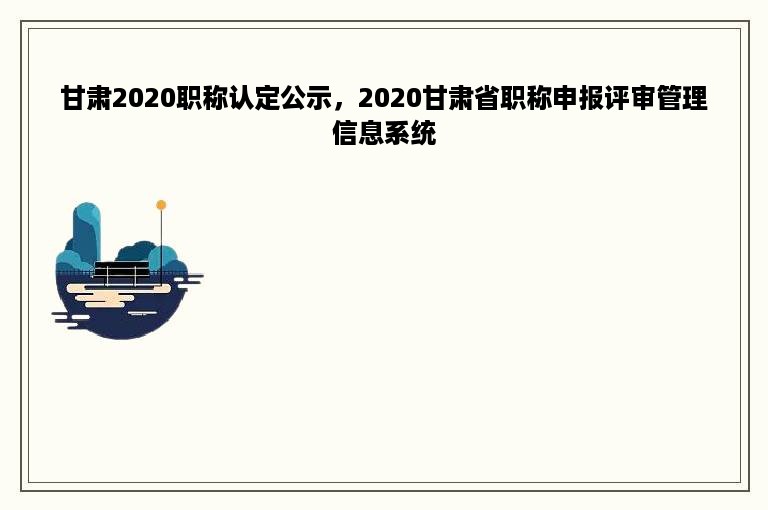 甘肃2020职称认定公示，2020甘肃省职称申报评审管理信息系统