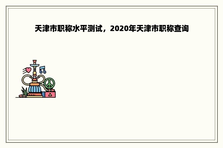 天津市职称水平测试，2020年天津市职称查询