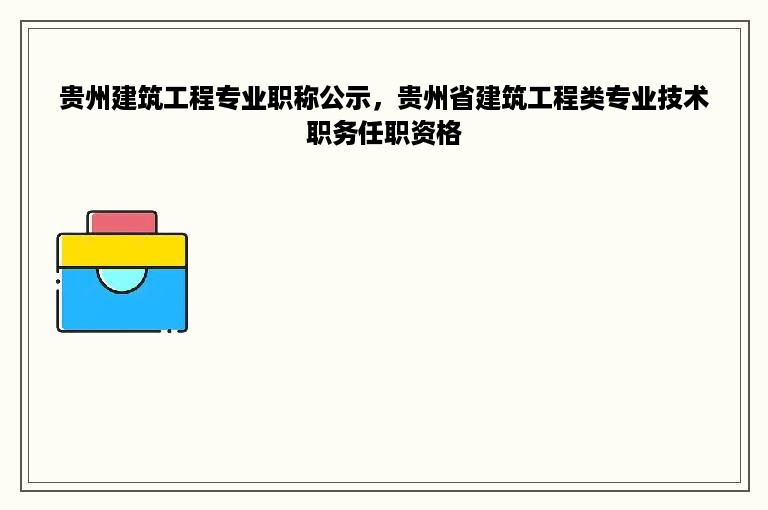 贵州建筑工程专业职称公示，贵州省建筑工程类专业技术职务任职资格