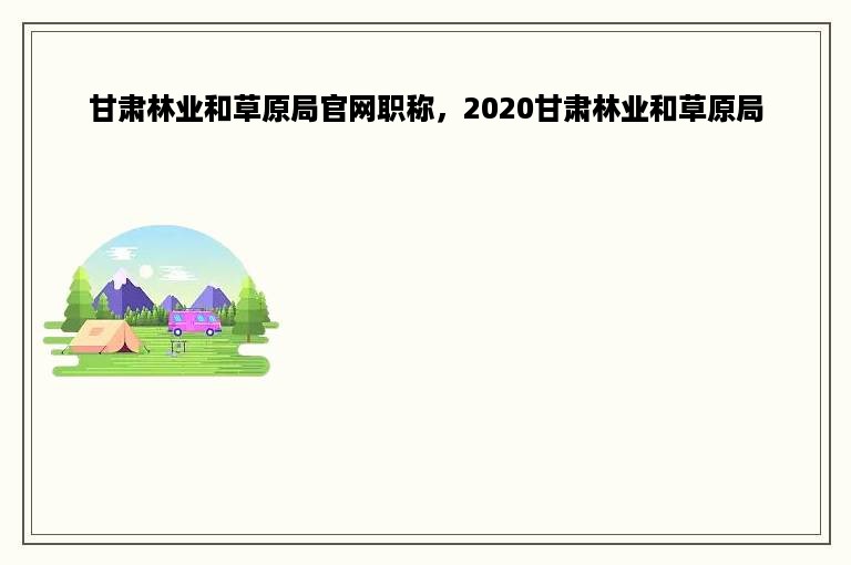 甘肃林业和草原局官网职称，2020甘肃林业和草原局