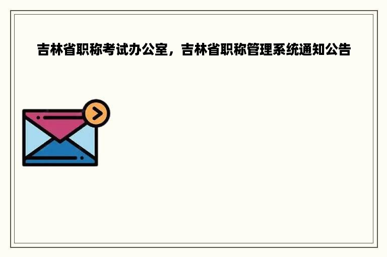 吉林省职称考试办公室，吉林省职称管理系统通知公告