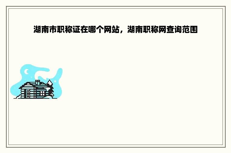湖南市职称证在哪个网站，湖南职称网查询范围
