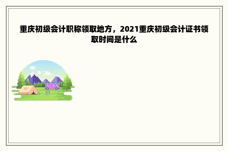 重庆初级会计职称领取地方，2021重庆初级会计证书领取时间是什么