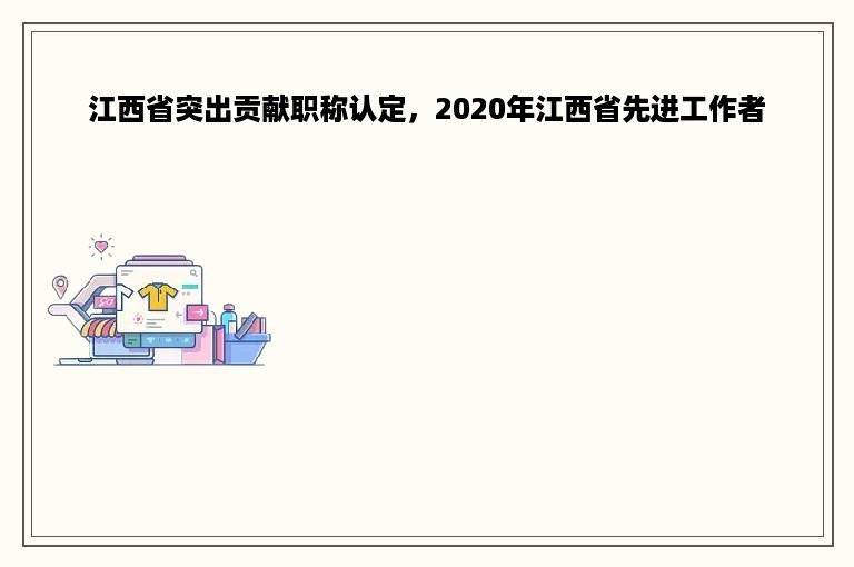 江西省突出贡献职称认定，2020年江西省先进工作者
