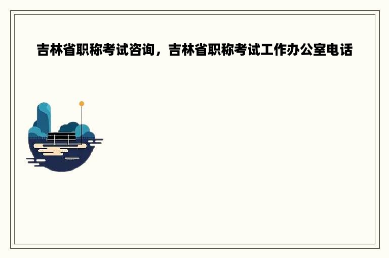 吉林省职称考试咨询，吉林省职称考试工作办公室电话
