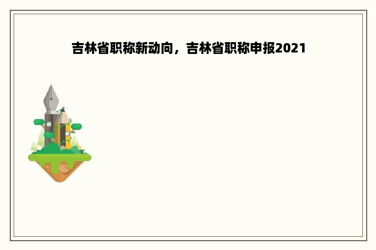 吉林省职称新动向，吉林省职称申报2021