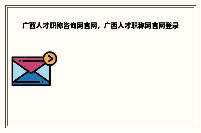 广西人才职称咨询网官网，广西人才职称网官网登录