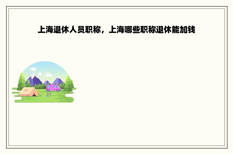 上海退休人员职称，上海哪些职称退休能加钱