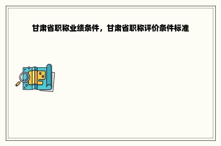 甘肃省职称业绩条件，甘肃省职称评价条件标准