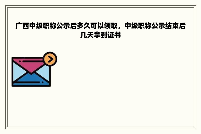 广西中级职称公示后多久可以领取，中级职称公示结束后几天拿到证书