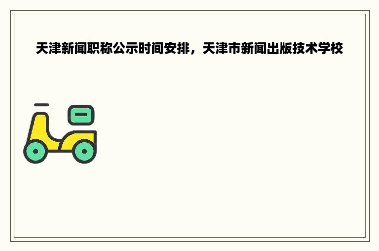 天津新闻职称公示时间安排，天津市新闻出版技术学校