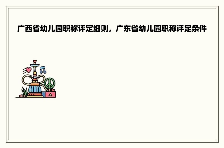 广西省幼儿园职称评定细则，广东省幼儿园职称评定条件