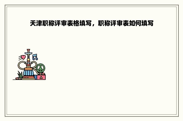天津职称评审表格填写，职称评审表如何填写