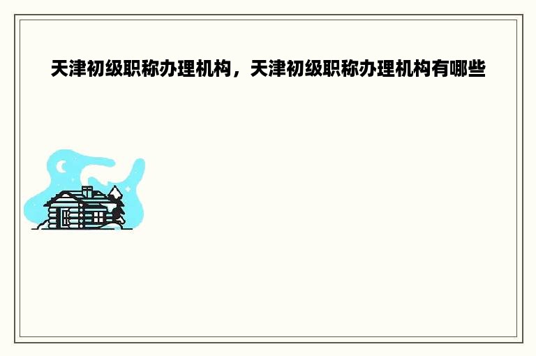 天津初级职称办理机构，天津初级职称办理机构有哪些