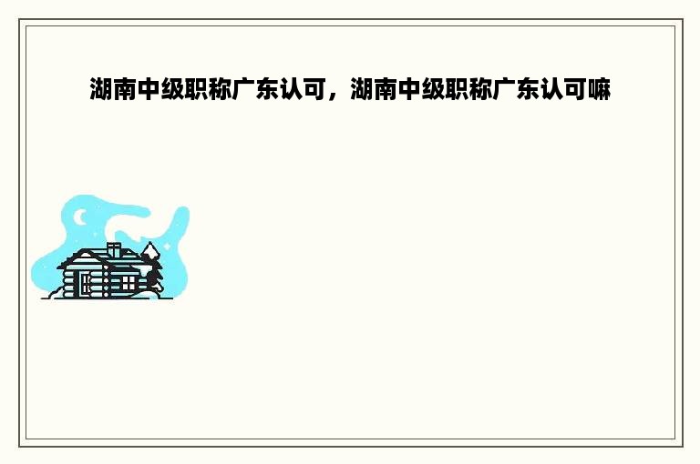 湖南中级职称广东认可，湖南中级职称广东认可嘛