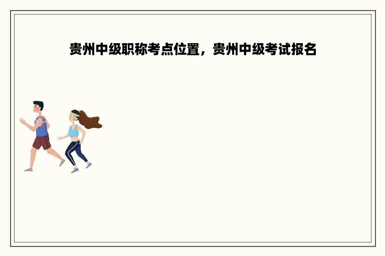 贵州中级职称考点位置，贵州中级考试报名