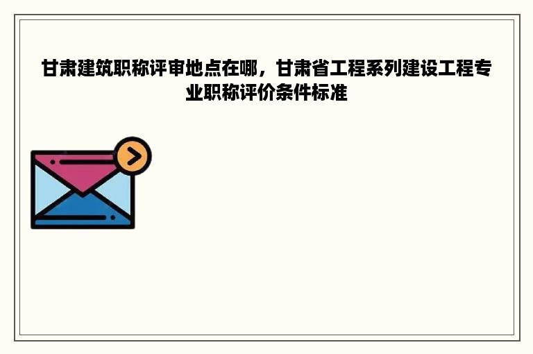 甘肃建筑职称评审地点在哪，甘肃省工程系列建设工程专业职称评价条件标准