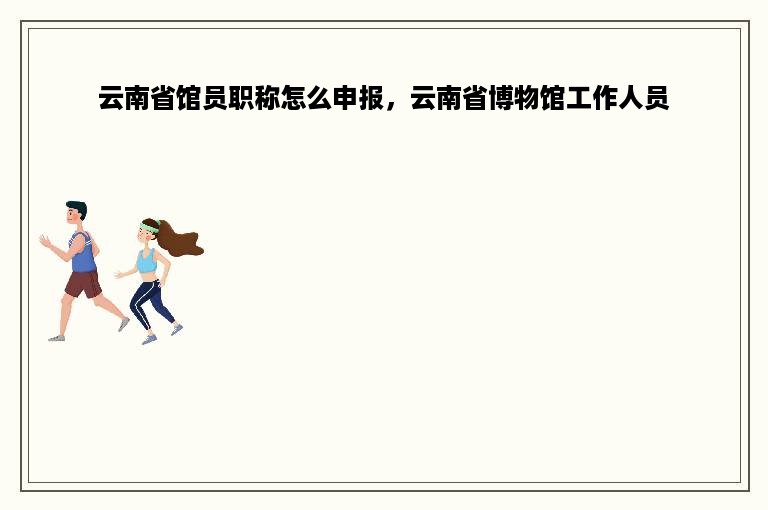 云南省馆员职称怎么申报，云南省博物馆工作人员