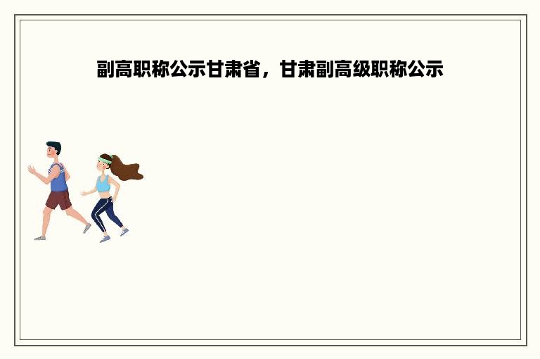 副高职称公示甘肃省，甘肃副高级职称公示