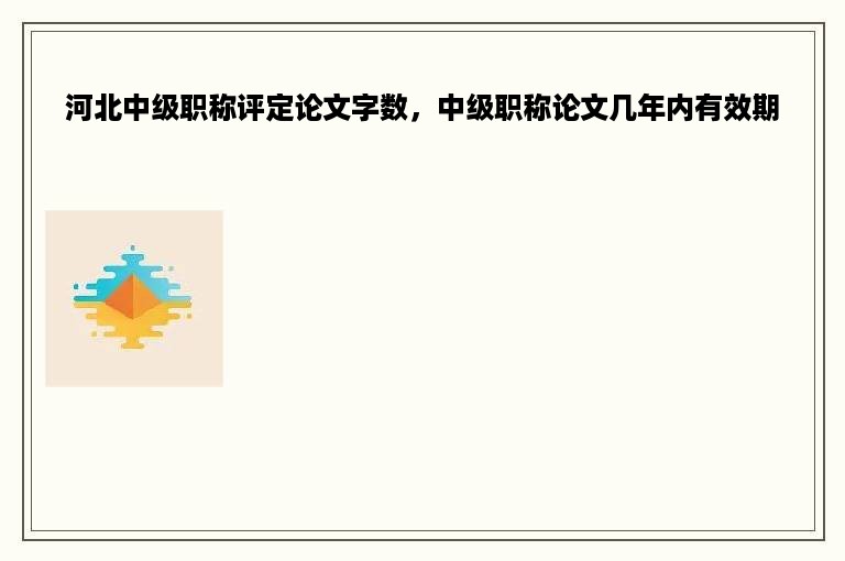 河北中级职称评定论文字数，中级职称论文几年内有效期