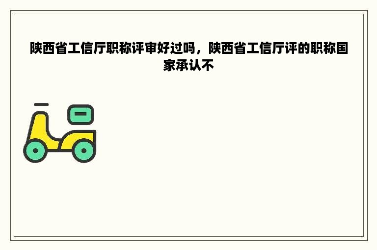陕西省工信厅职称评审好过吗，陕西省工信厅评的职称国家承认不
