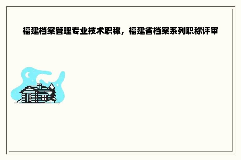 福建档案管理专业技术职称，福建省档案系列职称评审